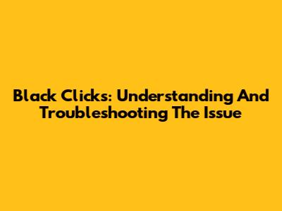 Black Clicks: Understanding And Troubleshooting The Issue