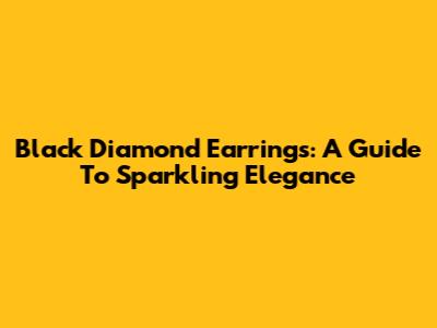 Black Diamond Earrings: A Guide To Sparkling Elegance