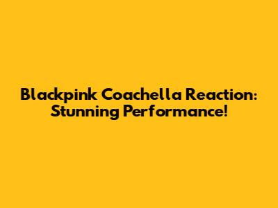 Blackpink Coachella Reaction: Stunning Performance!