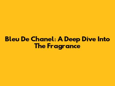 Bleu De Chanel: A Deep Dive Into The Fragrance