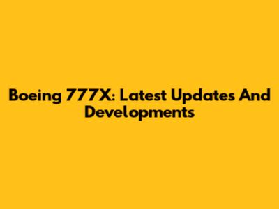 Boeing 777X: Latest Updates And Developments