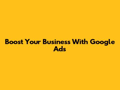 Boost Your Business With Google Ads