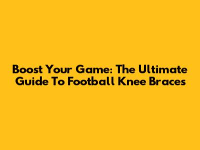 Boost Your Game: The Ultimate Guide To Football Knee Braces
