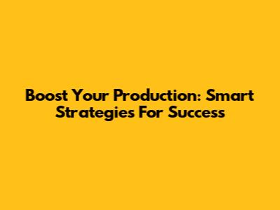 Boost Your Production: Smart Strategies For Success