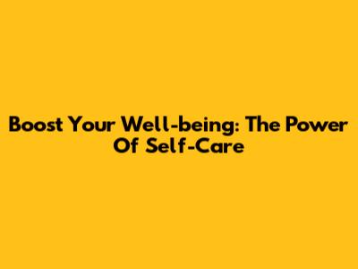 Boost Your Well-being: The Power Of Self-Care