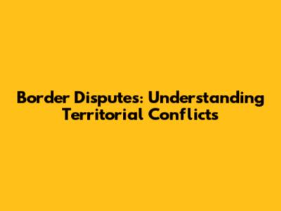 Border Disputes: Understanding Territorial Conflicts