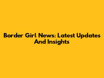 Border Girl News: Latest Updates And Insights