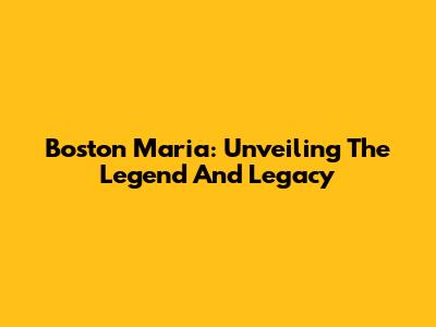 Boston Maria: Unveiling The Legend And Legacy