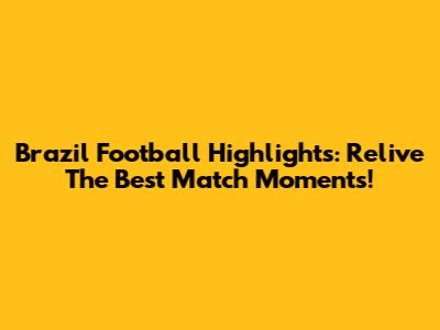 Brazil Football Highlights: Relive The Best Match Moments!