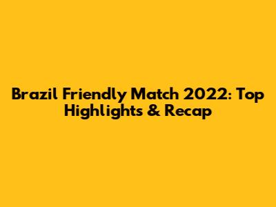 Brazil Friendly Match 2022: Top Highlights & Recap