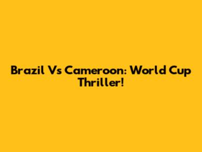 Brazil Vs Cameroon: World Cup Thriller!