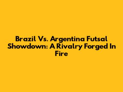 Brazil Vs. Argentina Futsal Showdown: A Rivalry Forged In Fire