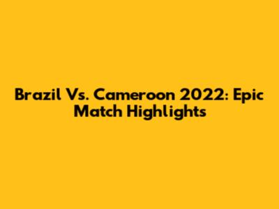 Brazil Vs. Cameroon 2022: Epic Match Highlights