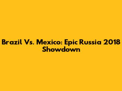Brazil Vs. Mexico: Epic Russia 2018 Showdown