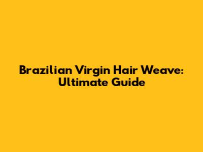 Brazilian Virgin Hair Weave: Ultimate Guide