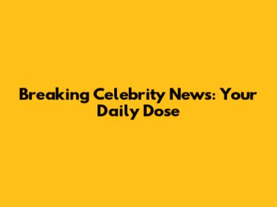 Breaking Celebrity News: Your Daily Dose