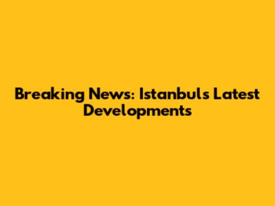 Breaking News: Istanbul's Latest Developments