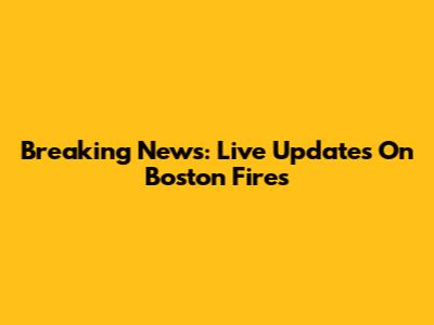 Breaking News: Live Updates On Boston Fires