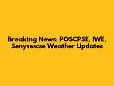 Breaking News: POSCPSE, IWE, Senysescse Weather Updates