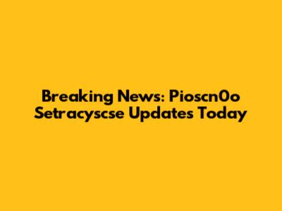 Breaking News: Pioscn0o Setracyscse Updates Today
