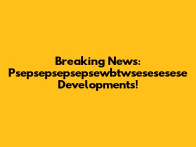 Breaking News: Psepsepsepsepsewbtwsesesesese Developments!