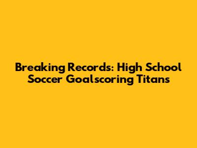 Breaking Records: High School Soccer Goalscoring Titans