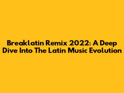 Breaklatin Remix 2022: A Deep Dive Into The Latin Music Evolution