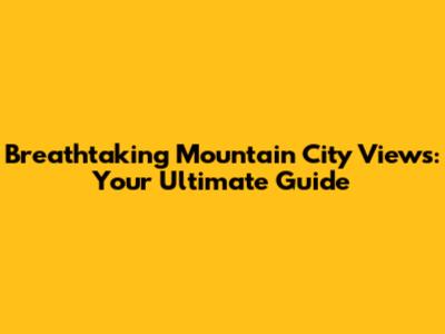 Breathtaking Mountain City Views: Your Ultimate Guide