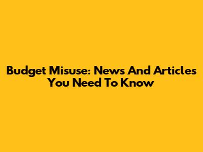 Budget Misuse: News And Articles You Need To Know
