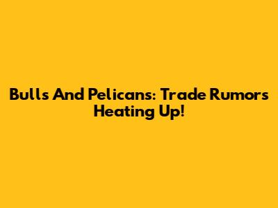 Bulls And Pelicans: Trade Rumors Heating Up!