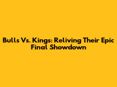 Bulls Vs. Kings: Reliving Their Epic Final Showdown