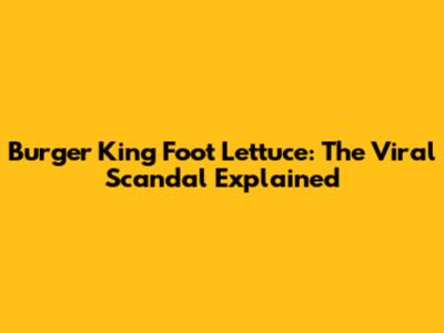 Burger King Foot Lettuce: The Viral Scandal Explained