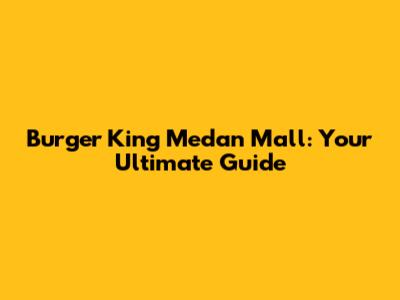 Burger King Medan Mall: Your Ultimate Guide
