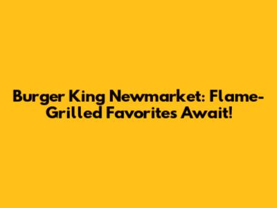 Burger King Newmarket: Flame-Grilled Favorites Await!