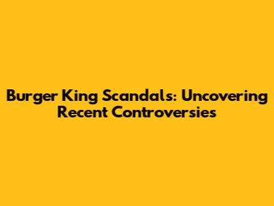 Burger King Scandals: Uncovering Recent Controversies
