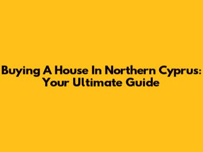 Buying A House In Northern Cyprus: Your Ultimate Guide