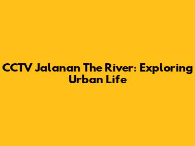 CCTV Jalanan The River: Exploring Urban Life