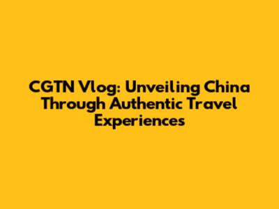 CGTN Vlog: Unveiling China Through Authentic Travel Experiences