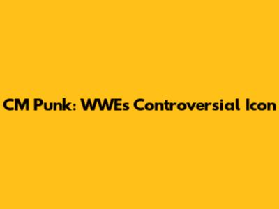 CM Punk: WWE's Controversial Icon