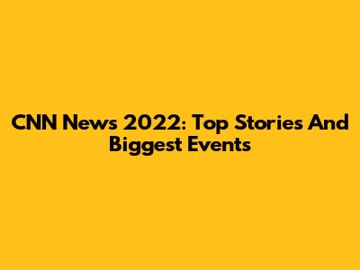 CNN News 2022: Top Stories And Biggest Events