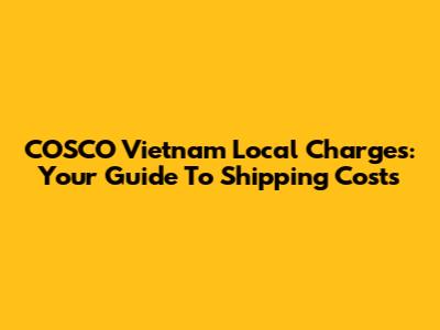 COSCO Vietnam Local Charges: Your Guide To Shipping Costs