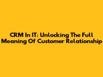 CRM In IT: Unlocking The Full Meaning Of Customer Relationship