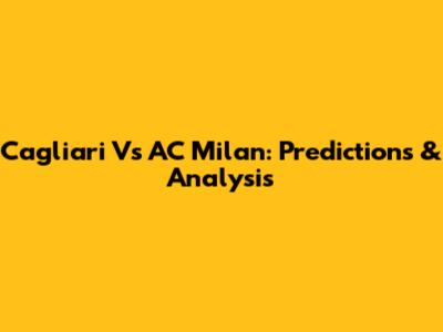 Cagliari Vs AC Milan: Predictions & Analysis