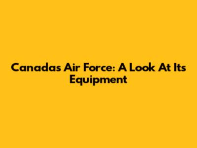 Canada's Air Force: A Look At Its Equipment