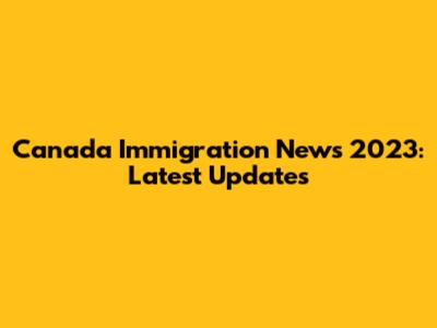 Canada Immigration News 2023: Latest Updates