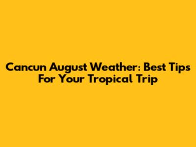 Cancun August Weather: Best Tips For Your Tropical Trip