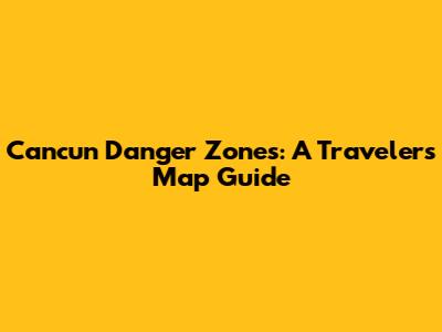 Cancun Danger Zones: A Traveler's Map Guide