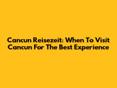 Cancun Reisezeit: When To Visit Cancun For The Best Experience