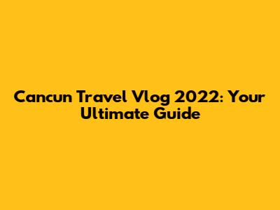 Cancun Travel Vlog 2022: Your Ultimate Guide