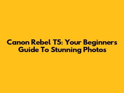 Canon Rebel T5: Your Beginner's Guide To Stunning Photos